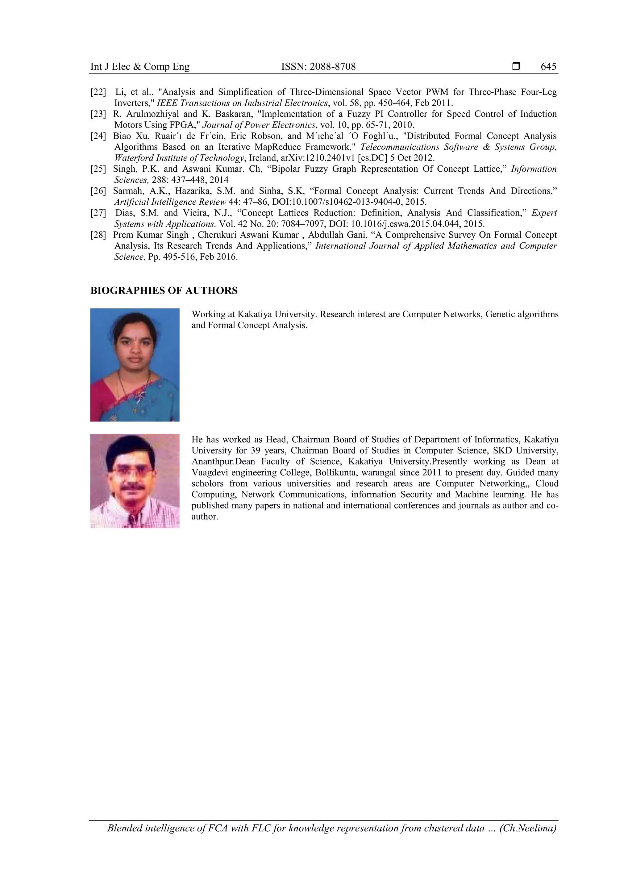 Int J Elec & Comp Eng ISSN: 2088-8708 
Blended intelligence of FCA with FLC for knowledge representation from clustered data … (Ch.Neelima)
645
[22] Li, et al., "Analysis and Simplification of Three-Dimensional Space Vector PWM for Three-Phase Four-Leg
Inverters," IEEE Transactions on Industrial Electronics, vol. 58, pp. 450-464, Feb 2011.
[23] R. Arulmozhiyal and K. Baskaran, "Implementation of a Fuzzy PI Controller for Speed Control of Induction
Motors Using FPGA," Journal of Power Electronics, vol. 10, pp. 65-71, 2010.
[24] Biao Xu, Ruair´ı de Fr´ein, Eric Robson, and M´ıche´al ´O Foghl´u., "Distributed Formal Concept Analysis
Algorithms Based on an Iterative MapReduce Framework," Telecommunications Software & Systems Group,
Waterford Institute of Technology, Ireland, arXiv:1210.2401v1 [cs.DC] 5 Oct 2012.
[25] Singh, P.K. and Aswani Kumar. Ch, “Bipolar Fuzzy Graph Representation Of Concept Lattice,” Information
Sciences, 288: 437–448, 2014
[26] Sarmah, A.K., Hazarika, S.M. and Sinha, S.K, “Formal Concept Analysis: Current Trends And Directions,”
Artificial Intelligence Review 44: 47–86, DOI:10.1007/s10462-013-9404-0, 2015.
[27] Dias, S.M. and Vieira, N.J., “Concept Lattices Reduction: Definition, Analysis And Classification,” Expert
Systems with Applications. Vol. 42 No. 20: 7084–7097, DOI: 10.1016/j.eswa.2015.04.044, 2015.
[28] Prem Kumar Singh , Cherukuri Aswani Kumar , Abdullah Gani, “A Comprehensive Survey On Formal Concept
Analysis, Its Research Trends And Applications,” International Journal of Applied Mathematics and Computer
Science, Pp. 495-516, Feb 2016.
BIOGRAPHIES OF AUTHORS
Working at Kakatiya University. Research interest are Computer Networks, Genetic algorithms
and Formal Concept Analysis.
He has worked as Head, Chairman Board of Studies of Department of Informatics, Kakatiya
University for 39 years, Chairman Board of Studies in Computer Science, SKD University,
Ananthpur.Dean Faculty of Science, Kakatiya University.Presently working as Dean at
Vaagdevi engineering College, Bollikunta, warangal since 2011 to present day. Guided many
scholors from various universities and research areas are Computer Networking,, Cloud
Computing, Network Communications, information Security and Machine learning. He has
published many papers in national and international conferences and journals as author and co-
author.
 