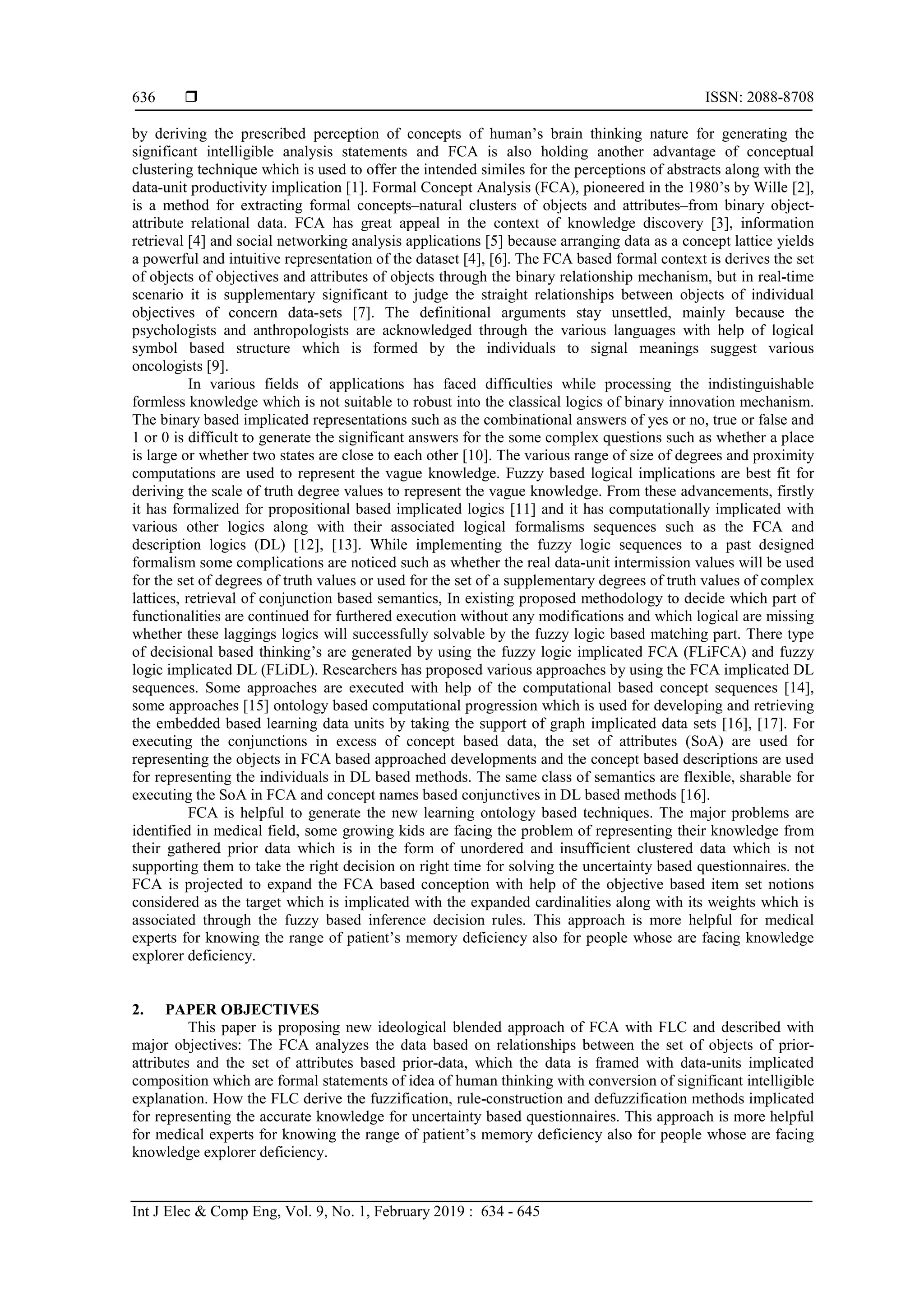  ISSN: 2088-8708
Int J Elec & Comp Eng, Vol. 9, No. 1, February 2019 : 634 - 645
636
by deriving the prescribed perception of concepts of human’s brain thinking nature for generating the
significant intelligible analysis statements and FCA is also holding another advantage of conceptual
clustering technique which is used to offer the intended similes for the perceptions of abstracts along with the
data-unit productivity implication [1]. Formal Concept Analysis (FCA), pioneered in the 1980’s by Wille [2],
is a method for extracting formal concepts–natural clusters of objects and attributes–from binary object-
attribute relational data. FCA has great appeal in the context of knowledge discovery [3], information
retrieval [4] and social networking analysis applications [5] because arranging data as a concept lattice yields
a powerful and intuitive representation of the dataset [4], [6]. The FCA based formal context is derives the set
of objects of objectives and attributes of objects through the binary relationship mechanism, but in real-time
scenario it is supplementary significant to judge the straight relationships between objects of individual
objectives of concern data-sets [7]. The definitional arguments stay unsettled, mainly because the
psychologists and anthropologists are acknowledged through the various languages with help of logical
symbol based structure which is formed by the individuals to signal meanings suggest various
oncologists [9].
In various fields of applications has faced difficulties while processing the indistinguishable
formless knowledge which is not suitable to robust into the classical logics of binary innovation mechanism.
The binary based implicated representations such as the combinational answers of yes or no, true or false and
1 or 0 is difficult to generate the significant answers for the some complex questions such as whether a place
is large or whether two states are close to each other [10]. The various range of size of degrees and proximity
computations are used to represent the vague knowledge. Fuzzy based logical implications are best fit for
deriving the scale of truth degree values to represent the vague knowledge. From these advancements, firstly
it has formalized for propositional based implicated logics [11] and it has computationally implicated with
various other logics along with their associated logical formalisms sequences such as the FCA and
description logics (DL) [12], [13]. While implementing the fuzzy logic sequences to a past designed
formalism some complications are noticed such as whether the real data-unit intermission values will be used
for the set of degrees of truth values or used for the set of a supplementary degrees of truth values of complex
lattices, retrieval of conjunction based semantics, In existing proposed methodology to decide which part of
functionalities are continued for furthered execution without any modifications and which logical are missing
whether these laggings logics will successfully solvable by the fuzzy logic based matching part. There type
of decisional based thinking’s are generated by using the fuzzy logic implicated FCA (FLiFCA) and fuzzy
logic implicated DL (FLiDL). Researchers has proposed various approaches by using the FCA implicated DL
sequences. Some approaches are executed with help of the computational based concept sequences [14],
some approaches [15] ontology based computational progression which is used for developing and retrieving
the embedded based learning data units by taking the support of graph implicated data sets [16], [17]. For
executing the conjunctions in excess of concept based data, the set of attributes (SoA) are used for
representing the objects in FCA based approached developments and the concept based descriptions are used
for representing the individuals in DL based methods. The same class of semantics are flexible, sharable for
executing the SoA in FCA and concept names based conjunctives in DL based methods [16].
FCA is helpful to generate the new learning ontology based techniques. The major problems are
identified in medical field, some growing kids are facing the problem of representing their knowledge from
their gathered prior data which is in the form of unordered and insufficient clustered data which is not
supporting them to take the right decision on right time for solving the uncertainty based questionnaires. the
FCA is projected to expand the FCA based conception with help of the objective based item set notions
considered as the target which is implicated with the expanded cardinalities along with its weights which is
associated through the fuzzy based inference decision rules. This approach is more helpful for medical
experts for knowing the range of patient’s memory deficiency also for people whose are facing knowledge
explorer deficiency.
2. PAPER OBJECTIVES
This paper is proposing new ideological blended approach of FCA with FLC and described with
major objectives: The FCA analyzes the data based on relationships between the set of objects of prior-
attributes and the set of attributes based prior-data, which the data is framed with data-units implicated
composition which are formal statements of idea of human thinking with conversion of significant intelligible
explanation. How the FLC derive the fuzzification, rule-construction and defuzzification methods implicated
for representing the accurate knowledge for uncertainty based questionnaires. This approach is more helpful
for medical experts for knowing the range of patient’s memory deficiency also for people whose are facing
knowledge explorer deficiency.
 