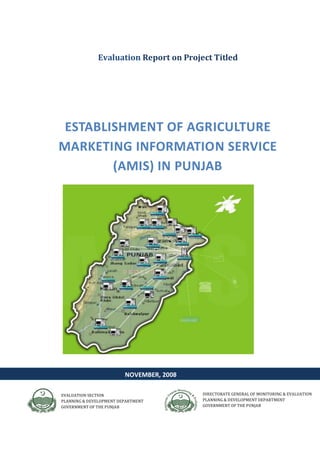DIRECTORATE GENERAL OF MONITORING & EVALUATION
PLANNING & DEVELOPMENT DEPARTMENT
GOVERNMENT OF THE PUNJAB
Evaluation Report on Project Titled
ESTABLISHMENT OF AGRICULTURE
MARKETING INFORMATION SERVICE
(AMIS) IN PUNJAB
EVALUATION SECTION
PLANNING & DEVELOPMENT DEPARTMENT
GOVERNMENT OF THE PUNJAB
NOVEMBER, 2008
 