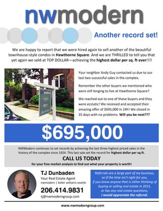 $695,000
We are happy to report that we were hired again to sell another of the beautiful
townhouse-style condos in Hawthorne Square. And we are THRILLED to tell you that
yet again we sold at TOP DOLLAR—achieving the highest dollar per sq. ft ever!!!!
Your neighbor Andy Guy contacted us due to our
last two successful sales in the complex.
Remember the other buyers we mentioned who
were still longing to live at Hawthorne Square?
We reached out to one of those buyers and they
were ecstatic! We received and accepted their
amazing offer of $695,000 in 24h! We closed in
35 days with no problems. Will you be next???
Another record set!
NWModern continues to set records by achieving the last three highest priced sales in the
history of the complex since 1924. This last sale set the record for highest dollar per sq.ft.
CALL US TODAY
for your free market analysis to find out what your property is worth!
TJ Dunbaden
Your Real Estate Agent
nwmodern | keller williams seattle
206.414.9831
tj@nwmoderngroup.com
www.nwmoderngroup.com
Referrals are a large part of my business,
so if the time isn’t right for you,
if you know anyone that is either thinking of
buying or selling real estate in 2015,
or has any real estate questions,
I would appreciate the referral.
 