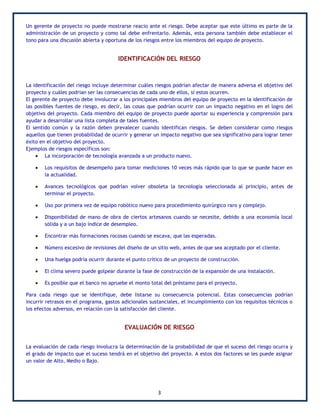 Un gerente de proyecto no puede mostrarse reacio ante el riesgo. Debe aceptar que este último es parte de la
administración de un proyecto y como tal debe enfrentarlo. Además, esta persona también debe establecer el
tono para una discusión abierta y oportuna de los riesgos entre los miembros del equipo de proyecto.


                                       IDENTIFICACIÓN DEL RIESGO



La identificación del riesgo incluye determinar cuáles riesgos podrían afectar de manera adversa el objetivo del
proyecto y cuáles podrían ser las consecuencias de cada uno de ellos, si estos ocurren.
El gerente de proyecto debe involucrar a los principales miembros del equipo de proyecto en la identificación de
las posibles fuentes de riesgo, es decir, las cosas que podrían ocurrir con un impacto negativo en el logro del
objetivo del proyecto. Cada miembro del equipo de proyecto puede aportar su experiencia y comprensión para
ayudar a desarrollar una lista completa de tales fuentes.
El sentido común y la razón deben prevalecer cuando identifican riesgos. Se deben considerar como riesgos
aquellos que tienen probabilidad de ocurrir y generar un impacto negativo que sea significativo para lograr tener
éxito en el objetivo del proyecto.
Ejemplos de riesgos específicos son:
     La incorporación de tecnología avanzada a un producto nuevo.

       Los requisitos de desempeño para tomar mediciones 10 veces más rápido que lo que se puede hacer en
        la actualidad.

       Avances tecnológicos que podrían volver obsoleta la tecnología seleccionada al principio, antes de
        terminar el proyecto.

       Uso por primera vez de equipo robótico nuevo para procedimiento quirúrgico raro y complejo.

       Disponibilidad de mano de obra de ciertos artesanos cuando se necesite, debido a una economía local
        sólida y a un bajo índice de desempleo.

       Encontrar más formaciones rocosas cuando se excava, que las esperadas.

       Número excesivo de revisiones del diseño de un sitio web, antes de que sea aceptado por el cliente.

       Una huelga podría ocurrir durante el punto crítico de un proyecto de construcción.

       El clima severo puede golpear durante la fase de construcción de la expansión de una instalación.

       Es posible que el banco no apruebe el monto total del préstamo para el proyecto.

Para cada riesgo que se identifique, debe listarse su consecuencia potencial. Estas consecuencias podrían
incurrir retrasos en el programa, gastos adicionales sustanciales, el incumplimiento con los requisitos técnicos o
los efectos adversos, en relación con la satisfacción del cliente.


                                          EVALUACIÓN DE RIESGO


La evaluación de cada riesgo involucra la determinación de la probabilidad de que el suceso del riesgo ocurra y
el grado de impacto que el suceso tendrá en el objetivo del proyecto. A estos dos factores se les puede asignar
un valor de Alto, Medio o Bajo.




                                                        3
 