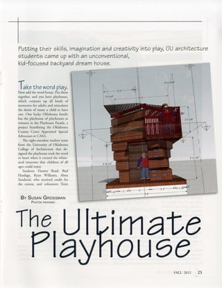 Putting their skills, imagination and creativity into
students came up with an unconventional,
kid-focused backyard dream house.
play, OU architecture
Take the word play.
Now add the word house. Put them
together, and you have playhouse,
which conjures up all kinds of
memories for adults and stimulates
the desire of many a child to have
one. One lucky Oklahoma family
has the playhouse of playhouses as
winners in the Playhouse Parade, a
project benefitting the Oklahoma
County Court Appointed Special
Advocates or CASA.
The eight-member student team
from the University of Oklahoma
College of Architecture that de­
signed the playhouse took the word
to heart when it created the whim­
sical structure that children of all
ages could enjoy.
Students Hunter Read, Bud
Hardage, Ryan Williams, Alma
Sandoval, who received credit for
the course, and volunteers Trent
By S usan G rossman
3' 10
P hotos provided
 