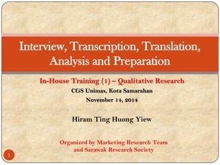 Hiram Ting Huong Yiew
Interview, Transcription, Translation,
Analysis and Preparation
In-House Training (1) – Qualitative Research
CGS Unimas, Kota Samarahan
November 14, 2014
1
Organized by Marketing Research Team
and Sarawak Research Society
 