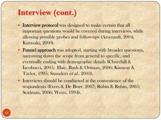 Interview (cont.)
 Interview protocol was designed to make certain that all
important questions would be covered during interviews, while
allowing possible probes and follow-ups (Arsenault, 2004;
Kurasaki, 2000).
 Funnel approach was adopted, starting with broader questions,
narrowing down the scope from general to specific, and
eventually ending with demographic details (Churchill &
Iacobucci, 2005; Hair, Bush & Ortinau, 2006; Kinnear &
Taylor, 1995; Saunders et al., 2003).
 Interviews should be conducted at the convenience of the
respondents (Evers & De Boer, 2007; Rubin & Rubin, 2005;
Seidman, 2006; Weiss, 1994).
12
 