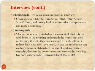 Interview (cont.)
 Eliciting skills – try to use open questions in interviews
 Open questions take the form „who‟, „what‟, „why‟, „where‟,
„when‟, „how‟, and usually lead to answers that are open-ended
and more descriptive.
 Listening skills
 “An interviewer needs to follow the content of what is being
said, listen to the meaning underneath the words, and then
gently bring this into the conversation. He or she offers or
reflects back what they have heard, so that the respondent can
confirm, deny, or elaborate. This way of working creates
empathy, deepens the conversation and ensures the meaning
has been understood.” (Chrzanowska, 2002, p. 112).
13
 