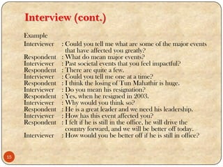 Interview (cont.)
Example
Interviewer : Could you tell me what are some of the major events
that have affected you greatly?
Respondent : What do mean major events?
Interviewer : Past societal events that you feel impactful?
Respondent : There are quite a few.
Interviewer : Could you tell me one at a time?
Respondent : I think the losing of Tun Mahathir is huge.
Interviewer : Do you mean his resignation?
Respondent : Yes, when he resigned in 2003.
Interviewer : Why would you think so?
Respondent : He is a great leader and we need his leadership.
Interviewer : How has this event affected you?
Respondent : I felt if he is still in the office, he will drive the
country forward, and we will be better off today.
Interviewer : How would you be better off if he is still in office?
15
 