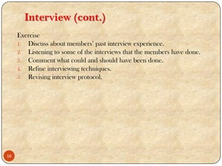 Interview (cont.)
Exercise
1. Discuss about members‟ past interview experience.
2. Listening to some of the interviews that the members have done.
3. Comment what could and should have been done.
4. Refine interviewing techniques.
5. Revising interview protocol.
16
 