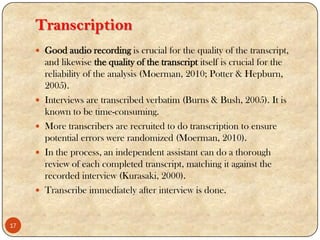 Transcription
 Good audio recording is crucial for the quality of the transcript,
and likewise the quality of the transcript itself is crucial for the
reliability of the analysis (Moerman, 2010; Potter & Hepburn,
2005).
 Interviews are transcribed verbatim (Burns & Bush, 2005). It is
known to be time-consuming.
 More transcribers are recruited to do transcription to ensure
potential errors were randomized (Moerman, 2010).
 In the process, an independent assistant can do a thorough
review of each completed transcript, matching it against the
recorded interview (Kurasaki, 2000).
 Transcribe immediately after interview is done.
17
 