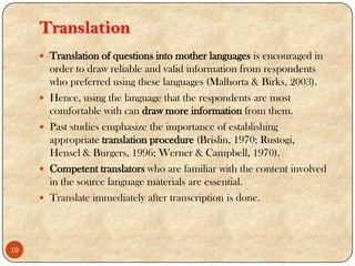 Translation
 Translation of questions into mother languages is encouraged in
order to draw reliable and valid information from respondents
who preferred using these languages (Malhorta & Birks, 2003).
 Hence, using the language that the respondents are most
comfortable with can draw more information from them.
 Past studies emphasize the importance of establishing
appropriate translation procedure (Brislin, 1970; Rustogi,
Hensel & Burgers, 1996; Werner & Campbell, 1970).
 Competent translators who are familiar with the content involved
in the source language materials are essential.
 Translate immediately after transcription is done.
19
 