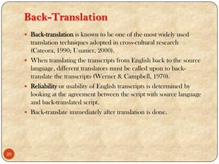 Back-Translation
 Back-translation is known to be one of the most widely used
translation techniques adopted in cross-cultural research
(Cateora, 1990; Usunier, 2000).
 When translating the transcripts from English back to the source
language, different translators must be called upon to back-
translate the transcripts (Werner & Campbell, 1970).
 Reliability or usability of English transcripts is determined by
looking at the agreement between the script with source language
and back-translated script.
 Back-translate immediately after translation is done.
20
 