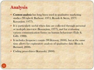 Analysis
 Content analysis has long been used in qualitative marketing
studies (Wright & Barbour, 1975; Resnik & Stern, 1977;
Kassarjian, 1977).
 It is particularly useful when data are collected through personal
or in-depth interview (Kassarjian, 1977), and for evaluating
various communication forms on human behaviours (Yale &
Gilly, 1988).
 It includes frequency counts (Wilkinson, 2000), but at the same
time allows for exploratory analysis of qualitative data (Ryan &
Bernard, 2000).
 Coding procedures (Kurasaki, 2000).
21
 