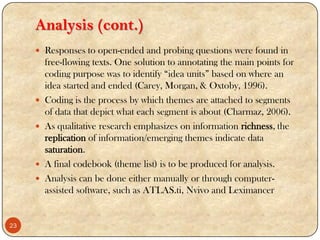 Analysis (cont.)
 Responses to open-ended and probing questions were found in
free-flowing texts. One solution to annotating the main points for
coding purpose was to identify “idea units” based on where an
idea started and ended (Carey, Morgan, & Oxtoby, 1996).
 Coding is the process by which themes are attached to segments
of data that depict what each segment is about (Charmaz, 2006).
 As qualitative research emphasizes on information richness, the
replication of information/emerging themes indicate data
saturation.
 A final codebook (theme list) is to be produced for analysis.
 Analysis can be done either manually or through computer-
assisted software, such as ATLAS.ti, Nvivo and Leximancer
23
 