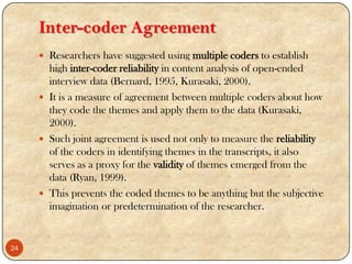 Inter-coder Agreement
 Researchers have suggested using multiple coders to establish
high inter-coder reliability in content analysis of open-ended
interview data (Bernard, 1995, Kurasaki, 2000).
 It is a measure of agreement between multiple coders about how
they code the themes and apply them to the data (Kurasaki,
2000).
 Such joint agreement is used not only to measure the reliability
of the coders in identifying themes in the transcripts, it also
serves as a proxy for the validity of themes emerged from the
data (Ryan, 1999).
 This prevents the coded themes to be anything but the subjective
imagination or predetermination of the researcher.
24
 