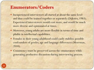 Enumerators/Coders
 Inexperienced interviewers all started at about the same level
and thus could be trained together or separately (Dijkstra, 1983).
Experienced interviewers would cost more, and would be much
more diverse and opinionated at times.
 Moreover, young adults are more flexible in terms of time and
pliable in intellectual capabilities.
 Females in their young adulthood could easily stabilize possible
confounders of gender, age and language differences (Moerman,
2010).
 Consistency must be preserved across the enumerators while
generating productive discussion during interviewing process.
25
 