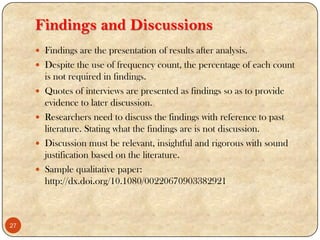 Findings and Discussions
 Findings are the presentation of results after analysis.
 Despite the use of frequency count, the percentage of each count
is not required in findings.
 Quotes of interviews are presented as findings so as to provide
evidence to later discussion.
 Researchers need to discuss the findings with reference to past
literature. Stating what the findings are is not discussion.
 Discussion must be relevant, insightful and rigorous with sound
justification based on the literature.
 Sample qualitative paper:
http://dx.doi.org/10.1080/00220670903382921
27
 