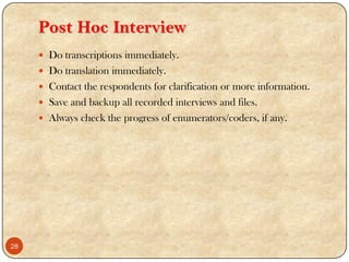 Post Hoc Interview
 Do transcriptions immediately.
 Do translation immediately.
 Contact the respondents for clarification or more information.
 Save and backup all recorded interviews and files.
 Always check the progress of enumerators/coders, if any.
28
 