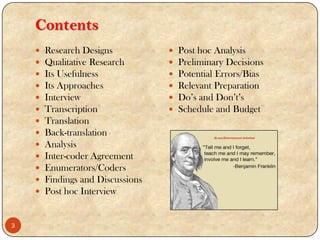Contents
 Research Designs
 Qualitative Research
 Its Usefulness
 Its Approaches
 Interview
 Transcription
 Translation
 Back-translation
 Analysis
 Inter-coder Agreement
 Enumerators/Coders
 Findings and Discussions
 Post hoc Interview
 Post hoc Analysis
 Preliminary Decisions
 Potential Errors/Bias
 Relevant Preparation
 Do‟s and Don‟t‟s
 Schedule and Budget
3
 