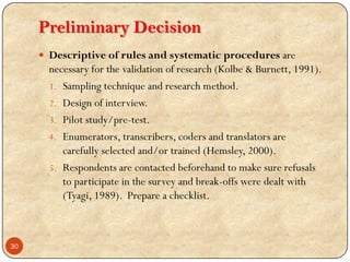 Preliminary Decision
 Descriptive of rules and systematic procedures are
necessary for the validation of research (Kolbe & Burnett, 1991).
1. Sampling technique and research method.
2. Design of interview.
3. Pilot study/pre-test.
4. Enumerators, transcribers, coders and translators are
carefully selected and/or trained (Hemsley, 2000).
5. Respondents are contacted beforehand to make sure refusals
to participate in the survey and break-offs were dealt with
(Tyagi, 1989). Prepare a checklist.
30
 