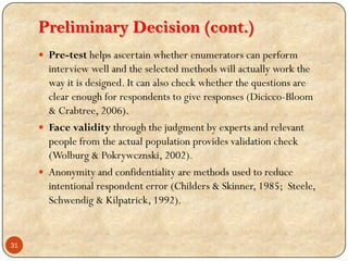 Preliminary Decision (cont.)
 Pre-test helps ascertain whether enumerators can perform
interview well and the selected methods will actually work the
way it is designed. It can also check whether the questions are
clear enough for respondents to give responses (Dicicco-Bloom
& Crabtree, 2006).
 Face validity through the judgment by experts and relevant
people from the actual population provides validation check
(Wolburg & Pokrywcznski, 2002).
 Anonymity and confidentiality are methods used to reduce
intentional respondent error (Childers & Skinner, 1985; Steele,
Schwendig & Kilpatrick, 1992).
31
 