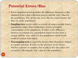 Potential Errors/Bias
 Error (statistical error) describes the difference between a value
obtained from a data collection process and the 'true' value for
the population. The greater the error, the less representative the
data are of the population.
 Sampling error occurs solely as a result of using a sample from a
population, rather than conducting a census (complete
enumeration) of the population. It refers to the difference
between an estimate for a population based on data from a
sample and the 'true' value for that population which would
result if a census were taken.
 Non-sampling error is caused by factors other than those related
to sample selection. It refers to the presence of any factor,
whether systemic or random, that results in the data values not
accurately reflecting the 'true' value for the population.
32
 