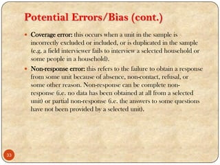 Potential Errors/Bias (cont.)
 Coverage error: this occurs when a unit in the sample is
incorrectly excluded or included, or is duplicated in the sample
(e.g. a field interviewer fails to interview a selected household or
some people in a household).
 Non-response error: this refers to the failure to obtain a response
from some unit because of absence, non-contact, refusal, or
some other reason. Non-response can be complete non-
response (i.e. no data has been obtained at all from a selected
unit) or partial non-response (i.e. the answers to some questions
have not been provided by a selected unit).
33
 