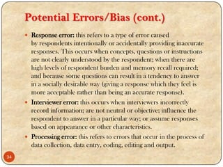 Potential Errors/Bias (cont.)
 Response error: this refers to a type of error caused
by respondents intentionally or accidentally providing inaccurate
responses. This occurs when concepts, questions or instructions
are not clearly understood by the respondent; when there are
high levels of respondent burden and memory recall required;
and because some questions can result in a tendency to answer
in a socially desirable way (giving a response which they feel is
more acceptable rather than being an accurate response).
 Interviewer error: this occurs when interviewers incorrectly
record information; are not neutral or objective; influence the
respondent to answer in a particular way; or assume responses
based on appearance or other characteristics.
 Processing error: this refers to errors that occur in the process of
data collection, data entry, coding, editing and output.
34
 