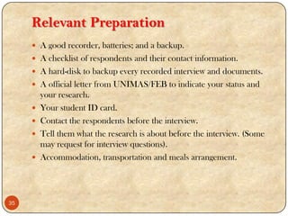 Relevant Preparation
 A good recorder, batteries; and a backup.
 A checklist of respondents and their contact information.
 A hard-disk to backup every recorded interview and documents.
 A official letter from UNIMAS/FEB to indicate your status and
your research.
 Your student ID card.
 Contact the respondents before the interview.
 Tell them what the research is about before the interview. (Some
may request for interview questions).
 Accommodation, transportation and meals arrangement.
35
 