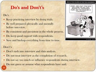 Do’s and Don’t’s
Do‟s
 Keep practicing interview by doing trials.
 Be well prepared physically and mentally
before interview.
 Be consistent and persistent in the whole process.
 Do keep good rapport with respondents.
 Save and backup everything from time to time.
Don‟t‟s
 Don‟t rush into interview and data analysis.
 Do not treat interview as the completion of research.
 Do not say too much or influence respondents during interview.
 Do not guess or assume what respondents have said.
36
 