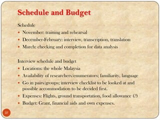 Schedule and Budget
Schedule
 November: training and rehearsal
 December-February: interview, transcription, translation
 March: checking and completion for data analysis
Interview schedule and budget
 Locations: the whole Malaysia
 Availability of researchers/enumerators; familiarity, language
 Go in pairs/groups; interview checklist to be looked at and
possible accommodation to be decided first.
 Expenses: Flights, ground transportation, food allowance (?)
 Budget: Grant, financial aids and own expenses.
37
 
