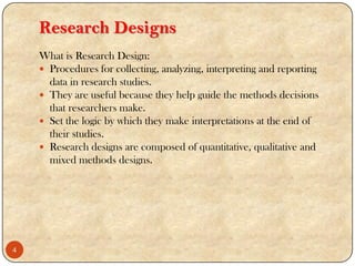 Research Designs
What is Research Design:
 Procedures for collecting, analyzing, interpreting and reporting
data in research studies.
 They are useful because they help guide the methods decisions
that researchers make.
 Set the logic by which they make interpretations at the end of
their studies.
 Research designs are composed of quantitative, qualitative and
mixed methods designs.
4
 