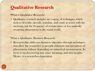 Qualitative Research
What is Qualitative Research:
 Qualitative research includes an ―array of techniques which
seek to describe, decode, translate, and come to terms with the
meaning, not the frequency of certain more or less naturally
occurring phenomena in the social world.
What is Qualitative Business Research:
 Research that addresses business objectives through techniques
that allow the researcher to provide elaborate interpretations of
phenomena without depending on numerical measurement. Its
focus is on discovering true inner meanings and new insights.
Hence, it is researcher-dependent.
5
 