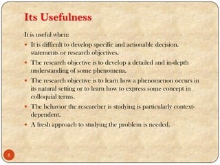 Its Usefulness
It is useful when:
 It is difficult to develop specific and actionable decision.
statements or research objectives.
 The research objective is to develop a detailed and in-depth
understanding of some phenomena.
 The research objective is to learn how a phenomenon occurs in
its natural setting or to learn how to express some concept in
colloquial terms.
 The behavior the researcher is studying is particularly context-
dependent.
 A fresh approach to studying the problem is needed.
6
 