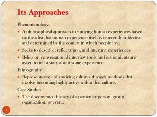 Its Approaches
Phenomenology:
 A philosophical approach to studying human experiences based
on the idea that human experience itself is inherently subjective
and determined by the context in which people live.
 Seeks to describe, reflect upon, and interpret experiences.
 Relies on conversational interview tools and respondents are
asked to tell a story about some experience.
Ethnography
 Represents ways of studying cultures through methods that
involve becoming highly active within that culture.
Case Studies
 The documented history of a particular person, group,
organization, or event.
7
 