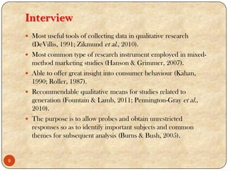 Interview
 Most useful tools of collecting data in qualitative research
(DeVillis, 1991; Zikmund et al., 2010).
 Most common type of research instrument employed in mixed-
method marketing studies (Hanson & Grimmer, 2007).
 Able to offer great insight into consumer behaviour (Kahan,
1990; Roller, 1987).
 Recommendable qualitative means for studies related to
generation (Fountain & Lamb, 2011; Pennington-Gray et al.,
2010).
 The purpose is to allow probes and obtain unrestricted
responses so as to identify important subjects and common
themes for subsequent analysis (Burns & Bush, 2005).
9
 