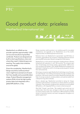 Spotlight Series




Good product data: priceless
Weatherford International Ltd.




Weatherford, an oilfield service              Design anywhere, build anywhere is an ambitious goal for any global
                                              manufacturer, but especially so for Weatherford, one of the world’s
provider operates approximately 1,000
                                              largest providers of oilfield equipment and services.
service and manufacturing facilities
                                              “Wherever there is oil, Weatherford is represented,” says Bill Droke, an
worldwide. Products are designed and           IT director responsible for the company’s integrated enterprise resource
built to client specifications when and        planning (ERP) and product lifecycle management (PLM) systems.
where they need it. Material specs are        Weatherford is a multi-national organization headquartered in Geneva,
exacting. The supply chain stretches          Switzerland with operations in over 100 countries. The company oper-
                                              ates 16 technology and training centers, approximately 1,000 service
around the globe.
                                              and manufacturing facilities. Over 59,000 Weatherford employees are
 Given the complexities, Weatherford’s        dedicated to helping the world’s oil and gas-producing giants increase
                                              their well productivity.
“design anywhere, build anywhere”
                                              Oil and gas companies apply Weatherford’s technology across the span
 vision might have seemed out of reach.
                                              of a well’s lifecycle – from drilling and evaluation through completion and
 Yet it has steadily and successfully taken   production. Intervention systems are another Weatherford specialty; they
 shape. Product lifecycle management          help oil and gas producers remedy problems and optimize yields from
                                              underperforming wells worldwide.
 systems (PLM), driven by high-quality
 product data and integrated with a           About a decade ago, Weatherford committed to taking the “design
                                              anywhere, build anywhere” concept from an industry ideal to a company
 global ERP platform, is key.                 imperative. They resolved to reorganize their operations around a global
                                              ERP platform, with integrated PLM as a mission-critical component.

                                              Why PLM? “Simple,” says Droke. “We needed to get control over our
                                              product data. More than ever, we began to think of our parts designs
                                              as critical company assets. Our investments in ERP and PLM are entirely
                                              aimed at improving inventory and asset management throughout our
                                              global supply chain.”




PTC.com                                                                                                         PTC |   1
 
