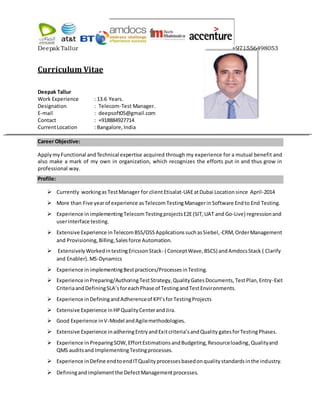 Deepak Tallur +971556498053
Curriculum Vitae
Deepak Tallur
Work Experience : 13.6 Years.
Designation : Telecom-Test Manager.
E-mail : deepsoft05@gmail.com
Contact : +918884927714
CurrentLocation : Bangalore,India
Career Objective:
Applymy Functional andTechnical expertise acquired through my experience for a mutual benefit and
also make a mark of my own in organization, which recognizes the efforts put in and thus grow in
professional way.
Profile:
 Currently workingas TestManager for clientEtisalat-UAEatDubai Location since April-2014
 More than Five yearof experience asTelecomTestingManagerin Software Endto End Testing.
 Experience in implementingTelecomTestingprojectsE2E(SIT,UAT and Go-Live) regressionand
userinterface testing.
 Extensive Experience inTelecomBSS/OSSApplicationssuchasSiebel,-CRM,OrderManagement
and Provisioning,Billing,Salesforce Automation.
 ExtensivelyWorkedintestingEricssonStack- ( ConceptWave,BSCS) andAmdocsStack ( Clarify
and Enabler).MS-Dynamics
 Experience inimplementingBestpractices/ProcessesinTesting.
 Experience inPreparing/AuthoringTestStrategy,QualityGatesDocuments,TestPlan,Entry-Exit
CriteriaandDefiningSLA’sforeachPhase of TestingandTestEnvironments.
 Experience inDefiningandAdherenceof KPI’sforTestingProjects
 Extensive Experience inHPQualityCenterandJira.
 Good Experience inV-Model andAgilemethodologies.
 Extensive Experience inadheringEntryandExitcriteria’sandQuality gatesforTestingPhases.
 Experience in PreparingSOW, EffortEstimationsandBudgeting,Resourceloading,Qualityand
QMS audits and ImplementingTestingprocesses.
 Experience in Define endtoendITQuality processesbasedonqualitystandardsinthe industry.
 Definingandimplementthe DefectManagementprocesses.
 