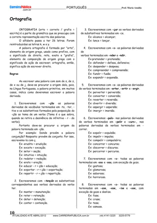 __________________________________________ PORTUGUÊS __________________________Prof. Maria Amália
__________________________________________________________________________________________________________________________
ATUALIZADO ATÉ ABRIL/2012 www.CARREIRAPUBLICA.com.br (48) 4141-3220 3225-5779
10
Ortografia
ORTOGRAFIA (orto = correto / grafia =
escrita) é a parte da gramática que se preocupa com
a correta representação escrita das palavras.
O alfabeto passa a ter 26 letras. Foram
reintroduzidas as letras k, w e y.
A palavra ortografia é formada por "orto",
elemento de origem grega, usado como prefixo, com
o significado de direito, reto, exato e "grafia",
elemento de composição de origem grega com o
significado de ação de escrever; ortografia, então,
significa ação de escrever direito.
Regras
Ao escrever uma palavra com som de s, de z,
de x ou de j, deve-se procurar a origem dela, pois,
na Língua Portuguesa, a palavra primitiva, em muitos
casos, indica como deveremos escrever a palavra
derivada.
1. Escreveremos com -ção as palavras
derivadas de vocábulos terminados em -to, -tor, -
tivo e os substantivos formados pela posposição do
-ção ao tema de um verbo (Tema é o que sobra,
quando se retira a desinência de infinitivo - r - do
verbo).
Portanto deve-se procurar a origem da
palavra terminada em -ção.
Por exemplo: Donde provém a palavra
conjunção? Resposta: provém de conjunto. Por isso,
escrevemo-la com ç.
Ex: erudito = erudição;
Ex: exceto = exceção;
Ex: setor = seção;
Ex: intuitivo = intuição;
Ex: redator = redação;
Ex: ereto = ereção;
Ex: educar - r + ção = educação;
Ex: exportar - r + ção = exportação;
Ex: repartir - r + ção = repartição.
2. Escreveremos com -tenção os substantivos
correspondentes aos verbos derivados do verbo
ter.
Ex: manter = manutenção;
Ex: reter = retenção;
Ex: deter = detenção;
Ex: conter = contenção.
3. Escreveremos com -çar os verbos derivados
de substantivos terminados em -ce.
Ex: alcance = alcançar;
Ex: lance = lançar.
4. Escreveremos com -s- as palavras derivadas
de
verbos terminados em -nder e –ndir.
Ex:pretender = pretensão;
Ex: defender = defesa, defensivo;
Ex: despender = despesa;
Ex: compreender = compreensão;
Ex: fundir = fusão;
Ex: expandir = expansão.
5. Escreveremos com -s- as palavras derivadas
de verbos terminados em -erter, -ertir e -ergir.
Ex: perverter = perversão;
Ex: converter = conversão;
Ex: reverter = reversão;
Ex: divertir = diversão;
Ex: aspergir = aspersão;
Ex: imergir = imersão.
6. Escreveremos -puls- nas palavras derivadas
de verbos terminados em -pelir e -curs-, nas
palavras derivadas de verbos terminados em -
correr.
Ex: expelir = expulsão;
Ex: impelir = impulso;
Ex: compelir = compulsório;
Ex: concorrer = concurso;
Ex: discorrer = discurso;
Ex: percorrer = percurso.
7. Escreveremos com -s- todas as palavras
terminadas em -oso e -osa, com exceção de gozo.
Ex: gostosa;
Ex: glamorosa;
Ex: saboroso;
Ex: horroroso.
8. Escreveremos com -s- todas as palavras
terminadas em -ase, -ese, -ise e -ose, com
exceção de gaze e deslize.
Ex: fase;
Ex: crase;
Ex: tese;
Ex: osmose.
 