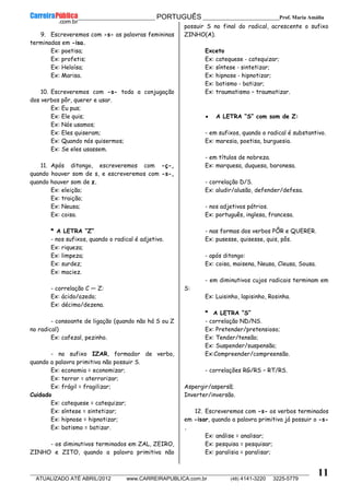 __________________________________________ PORTUGUÊS __________________________Prof. Maria Amália
__________________________________________________________________________________________________________________________
ATUALIZADO ATÉ ABRIL/2012 www.CARREIRAPUBLICA.com.br (48) 4141-3220 3225-5779
11
9. Escreveremos com -s- as palavras femininas
terminadas em -isa.
Ex: poetisa;
Ex: profetis;
Ex: Heloísa;
Ex: Marisa.
10. Escreveremos com -s- toda a conjugação
dos verbos pôr, querer e usar.
Ex: Eu pus;
Ex: Ele quis;
Ex: Nós usamos;
Ex: Eles quiseram;
Ex: Quando nós quisermos;
Ex: Se eles usassem.
11. Após ditongo, escreveremos com -ç-,
quando houver som de s, e escreveremos com -s-,
quando houver som de z.
Ex: eleição;
Ex: traição;
Ex: Neusa;
Ex: coisa.
* A LETRA “Z”
- nos sufixos, quando o radical é adjetivo.
Ex: riqueza;
Ex: limpeza;
Ex: surdez;
Ex: maciez.
- correlação C — Z:
Ex: ácido/azedo;
Ex: décimo/dezena.
- consoante de ligação (quando não há S ou Z
no radical)
Ex: cafezal, pezinho.
- no sufixo IZAR, formador de verbo,
quando a palavra primitiva não possuir S.
Ex: economia = economizar;
Ex: terror = aterrorizar;
Ex: frágil = fragilizar;
Cuidado
Ex: catequese = catequizar;
Ex: síntese = sintetizar;
Ex: hipnose = hipnotizar;
Ex: batismo = batizar.
- os diminutivos terminados em ZAL, ZEIRO,
ZINHO e ZITO, quando a palavra primitiva não
possuir S no final do radical, acrescente o sufixo
ZINHO(A).
Exceto
Ex: catequese ‐ catequizar;
Ex: síntese ‐ sintetizar;
Ex: hipnose ‐ hipnotizar;
Ex: batismo ‐ batizar;
Ex: traumatismo – traumatizar.
• A LETRA “S” com som de Z:
- em sufixos, quando o radical é substantivo.
Ex: maresia, poetisa, burguesia.
- em títulos de nobreza.
Ex: marquesa, duquesa, baronesa.
- correlação D/S.
Ex: aludir/alusão, defender/defesa.
- nos adjetivos pátrios.
Ex: português, inglesa, francesa.
- nas formas dos verbos PÔR e QUERER.
Ex: pusesse, quisesse, quis, pôs.
- após ditongo:
Ex: coisa, maisena, Neusa, Cleusa, Sousa.
- em diminutivos cujos radicais terminam em
S:
Ex: Luisinho, lapisinho, Rosinha.
* A LETRA “S”
- correlação ND/NS.
Ex: Pretender/pretensioso;
Ex: Tender/tensão;
Ex: Suspender/suspensão;
Ex:Compreender/compreensão.
- correlações RG/RS – RT/RS.
Aspergir/aspersã;
Inverter/inversão.
12. Escreveremos com -s- os verbos terminados
em -isar, quando a palavra primitiva já possuir o -s-
.
Ex: análise = analisar;
Ex: pesquisa = pesquisar;
Ex: paralisia = paralisar;
 