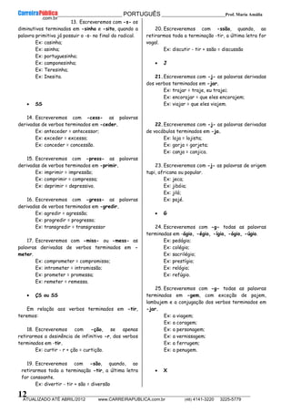 __________________________________________ PORTUGUÊS __________________________Prof. Maria Amália
__________________________________________________________________________________________________________________________
ATUALIZADO ATÉ ABRIL/2012 www.CARREIRAPUBLICA.com.br (48) 4141-3220 3225-5779
12
13. Escreveremos com -s- os
diminutivos terminados em -sinho e -sito, quando a
palavra primitiva já possuir o -s- no final do radical.
Ex: casinha;
Ex: asinha;
Ex: portuguesinho;
Ex: camponesinha;
Ex: Teresinha;
Ex: Inesita.
• SS
14. Escreveremos com -cess- as palavras
derivadas de verbos terminados em -ceder.
Ex: anteceder = antecessor;
Ex: exceder = excesso;
Ex: conceder = concessão.
15. Escreveremos com -press- as palavras
derivadas de verbos terminados em -primir.
Ex: imprimir = impressão;
Ex: comprimir = compressa;
Ex: deprimir = depressivo.
16. Escreveremos com -gress- as palavras
derivadas de verbos terminados em -gredir.
Ex: agredir = agressão;
Ex: progredir = progresso;
Ex: transgredir = transgressor
17. Escreveremos com -miss- ou -mess- as
palavras derivadas de verbos terminados em -
meter.
Ex: comprometer = compromisso;
Ex: intrometer = intromissão;
Ex: prometer = promessa;
Ex: remeter = remessa.
• ÇS ou SS
Em relação aos verbos terminados em -tir,
teremos:
18. Escreveremos com -ção, se apenas
retirarmos a desinência de infinitivo -r, dos verbos
terminados em -tir.
Ex: curtir - r + ção = curtição.
19. Escreveremos com -são, quando, ao
retirarmos toda a terminação -tir, a última letra
for consoante.
Ex: divertir - tir + são = diversão
20. Escreveremos com -ssão, quando, ao
retirarmos toda a terminação -tir, a última letra for
vogal.
Ex: discutir - tir + ssão = discussão
• J
21.Escreveremos com -j- as palavras derivadas
dos verbos terminados em -jar.
Ex: trajar = traje, eu trajei;
Ex: encorajar = que eles encorajem;
Ex: viajar = que eles viajem.
22.Escreveremos com -j- as palavras derivadas
de vocábulos terminados em -ja.
Ex: loja = lojista;
Ex: gorja = gorjeta;
Ex: canja = canjica.
23. Escreveremos com -j- as palavras de origem
tupi, africana ou popular.
Ex: jeca;
Ex: jibóia;
Ex: jiló;
Ex: pajé.
• G
24. Escreveremos com -g- todas as palavras
terminadas em -ágio, -égio, -ígio, -ógio, -úgio.
Ex: pedágio;
Ex: colégio;
Ex: sacrilégio;
Ex: prestígio;
Ex: relógio;
Ex: refúgio.
25. Escreveremos com -g- todas as palavras
terminadas em -gem, com exceção de pajem,
lambujem e a conjugação dos verbos terminados em
-jar.
Ex: a viagem;
Ex: a coragem;
Ex: a personagem;
Ex: a vernissagem;
Ex: a ferrugem;
Ex: a penugem.
• X
 