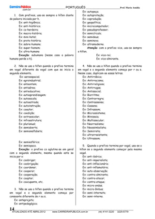 __________________________________________ PORTUGUÊS __________________________Prof. Maria Amália
__________________________________________________________________________________________________________________________
ATUALIZADO ATÉ ABRIL/2012 www.CARREIRAPUBLICA.com.br (48) 4141-3220 3225-5779
14
1. Com prefixos, usa-se sempre o hífen diante
de palavra iniciada por h.
Ex: anti-higiênico;
Ex: anti-histórico;
Ex: co-herdeiro;
Ex: macro-história;
Ex: mini-hotel;
Ex: proto-história;
Ex: sobre-humano;
Ex: super-homem;
Ex: ultra-humano
Exceção: subumano (nesse caso a palavra
humana perde o h).
2. Não se usa o hífen quando o prefixo termina
em vogal diferente da vogal com que se inicia o
segundo elemento.
Ex: aeroespacial;
Ex: agroindustrial;
Ex: anteontem;
Ex: antiaéreo;
Ex: antieducativo;
Ex: autoaprendizagem;
Ex: autoescola;
Ex: autoestrada;
Ex: autoinstrução;
Ex: coautor;
Ex: coedição;
Ex: extraescolar;
Ex: infraestrutura;
Ex: plurianual;
Ex: semiaberto;
Ex: semianalfabeto;
Ex: semiesférico;
Ex: semiopaco.
Exceção: o prefixo co aglutina-se em geral
com o segundo elemento, mesmo quando este se
inicia por o:
Ex: coobrigar;
Ex: coobrigação;
Ex: coordenar;
Ex: cooperar;
Ex: cooperação;
Ex: cooptar;
Ex: coocupante, etc.
3. Não se usa o hífen quando o prefixo termina
em vogal e o segundo elemento começa por
consoante diferente de r ou s.
Ex: anteprojeto;
Ex: antipedagógico;
Ex: autopeça;
Ex: autoproteção;
Ex: coprodução;
Ex: geopolítica;
Ex: microcomputador;
Ex: pseudoprofessor;
Ex: semicírculo;
Ex: semideus;
Ex: seminovo;
Ex: ultramoderno.
Atenção: com o prefixo vice, usa-se sempre
o hífen.
Ex: vice-rei;
Ex: vice-almirante.
4. Não se usa o hífen quando o prefixo termina
em vogal e o segundo elemento começa por r ou s.
Nesse caso, duplicam-se essas letras.
Ex: Antirrábico;
Ex: Antirracismo;
Ex: Antirreligioso;
Ex: Antirrugas;
Ex: Antissocial;
Ex: Biorritmo;
Ex: Contrarregra;
Ex: Contrassenso;
Ex: Cosseno;
Ex: Infrassom;
Ex: Microssistema;
Ex: Minissaia;
Ex: Multissecular;
Ex: Neorrealismo;
Ex: Neossimbolista;
Ex: Semirreta;
Ex: ultrarresistente;
Ex: Ultrassom;
5. Quando o prefixo termina por vogal, usa-se o
hífen se o segundo elemento começar pela mesma
vogal.
Ex: anti-ibérico;
Ex: anti-imperialista;
Ex: anti-inflacionário;
Ex: anti-inflamatório;
Ex: auto-observação;
Ex: contra-almirante;
Ex: contra-atacar;
Ex: contra-ataque;
Ex: micro-ondas;
Ex: micro-ônibus;
Ex: semi-internato;
Ex: semi-interno.
 