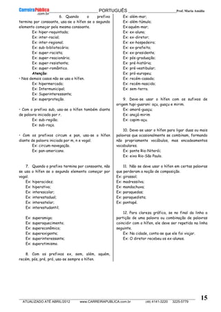 __________________________________________ PORTUGUÊS __________________________Prof. Maria Amália
__________________________________________________________________________________________________________________________
ATUALIZADO ATÉ ABRIL/2012 www.CARREIRAPUBLICA.com.br (48) 4141-3220 3225-5779
15
6. Quando o prefixo
termina por consoante, usa-se o hífen se o segundo
elemento começar pela mesma consoante.
Ex: hiper-requintado;
Ex: inter-racial;
Ex: inter-regional;
Ex: sub-bibliotecário;
Ex: super-racista;
Ex: super-reacionário;
Ex: super-resistente;
Ex: super-romântico.
Atenção:
• Nos demais casos não se usa o hífen.
Ex: hipermercado;
Ex: Intermunicipal;
Ex: Superinteressante;
Ex: superproteção.
• Com o prefixo sub, usa-se o hífen também diante
de palavra iniciada por r.
Ex: sub-região;
Ex: sub-raça.
• Com os prefixos circum e pan, usa-se o hífen
diante de palavra iniciada por m, n e vogal.
Ex: circum-navegação.
Ex: pan-americano.
7. Quando o prefixo termina por consoante, não
se usa o hífen se o segundo elemento começar por
vogal.
Ex: hiperacidez;
Ex: hiperativo;
Ex: interescolar;
Ex: interestadual;
Ex: interestelar;
Ex: interestudantil;
Ex: superamigo;
Ex: superaquecimento;
Ex: supereconômico;
Ex: superexigente;
Ex: superinteressante;
Ex: superotimismo.
8. Com os prefixos ex, sem, além, aquém,
recém, pós, pré, pró, usa-se sempre o hífen.
Ex: além-mar;
Ex: além-túmulo;
Ex:aquém-mar;
Ex: ex-aluno;
Ex: ex-diretor;
Ex: ex-hospedeiro;
Ex: ex-prefeito;
Ex: ex-presidente;
Ex: pós-graduação;
Ex: pré-história;
Ex: pré-vestibular;
Ex: pró-europeu;
Ex: recém-casado;
Ex: recém-nascido;
Ex: sem-terra.
9. Deve-se usar o hífen com os sufixos de
origem tupi-guarani: açu, guaçu e mirim.
Ex: amoré-guaçu;
Ex: anajá-mirim
Ex: capim-açu.
10. Deve-se usar o hífen para ligar duas ou mais
palavras que ocasionalmente se combinam, formando
não propriamente vocábulos, mas encadeamentos
vocabulares.
Ex: ponte Rio-Niterói;
Ex: eixo Rio-São Paulo.
11. Não se deve usar o hífen em certas palavras
que perderam a noção de composição.
Ex: girassol;
Ex: madressilva;
Ex: mandachuva;
Ex: paraquedas;
Ex: paraquedista;
Ex: pontapé.
12. Para clareza gráfica, se no final da linha a
partição de uma palavra ou combinação de palavras
coincidir com o hífen, ele deve ser repetido na linha
seguinte.
Ex: Na cidade, conta-se que ele foi viajar.
Ex: O diretor recebeu os ex-alunos.
 
