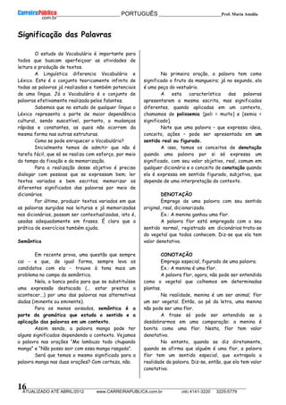 __________________________________________ PORTUGUÊS __________________________Prof. Maria Amália
__________________________________________________________________________________________________________________________
ATUALIZADO ATÉ ABRIL/2012 www.CARREIRAPUBLICA.com.br (48) 4141-3220 3225-5779
16
Significação das Palavras
O estudo do Vocabulário é importante para
todos que buscam aperfeiçoar as atividades de
leitura e produção de textos.
A Linguística diferencia Vocabulário e
Léxico. Este é o conjunto teoricamente infinito de
todas as palavras já realizadas e também potenciais
de uma língua. Já o Vocabulário é o conjunto de
palavras efetivamente realizada pelos falantes.
Sabemos que no estudo de qualquer língua o
Léxico representa a parte de maior dependência
cultural, sendo suscetível, portanto, a mudanças
rápidas e constantes, as quais não ocorrem da
mesma forma nas outras estruturas.
Como se pode enriquecer o Vocabulário?
Inicialmente temos de admitir que não é
tarefa fácil, que só se realiza com esforço, por meio
do tempo da fixação e da memorização.
Para a realização desse objetivo é preciso
dialogar com pessoas que se expressam bem; ler
textos variados e bem escritos; memorizar os
diferentes significados das palavras por meio de
dicionários.
Por último, produzir textos variados em que
as palavras surgidas nas leituras e já memorizadas
nos dicionários, possam ser contextualizadas, isto é,
usadas adequadamente em frases. É claro que a
prática de exercícios também ajuda.
Semântica
Em recente prova, uma questão que sempre
cai - e que, de igual forma, sempre leva os
candidatos com ela - trouxe à tona mais um
problema no campo da semântica.
Nela, a banca pedia para que se substituísse
uma expressão destacada (... estar prestes a
acontecer...) por uma das palavras nas alternativas
dadas (iminente ou eminente).
Para os menos avisados, semântica é a
parte da gramática que estuda o sentido e a
aplicação das palavras em um contexto.
Assim sendo, a palavra manga pode ter
alguns significados dependendo o contexto. Vejamos
a palavra nas orações “Me lambuzo todo chupando
manga” e “Não posso sair com essa manga rasgada”.
Será que temos o mesmo significado para a
palavra manga nas duas orações? Com certeza, não.
Na primeira oração, a palavra tem como
significado o fruto da mangueira; já no segundo, ela
é uma peça do vestuário.
A esta característica das palavras
apresentarem a mesma escrita, mas significados
diferentes, quando aplicadas em um contexto,
chamamos de polissemia [poli = muito] e [semia =
significado].
Note que uma palavra – que expressa ideia,
conceito, ações – pode ser apresentada em um
sentido real ou figurado.
A isso, temos os conceitos de denotação
quando uma palavra por si só expressa um
significado, com seu valor objetivo, real, comum em
qualquer dicionário e o conceito de conotação quando
ela é expressa em sentido figurado, subjetivo, que
depende de uma interpretação do contexto.
DENOTAÇÃO
Emprego de uma palavra com seu sentido
original, real, dicionarizado.
Ex.: A menina ganhou uma flor.
A palavra flor está empregada com o seu
sentido normal, registrado em dicionários:trata-se
do vegetal que todos conhecem. Diz-se que ela tem
valor denotativo.
CONOTAÇÃO
Emprego especial, figurado de uma palavra.
Ex.: A menina é uma flor.
A palavra flor, agora, não pode ser entendida
como o vegetal que colhemos em determinadas
plantas.
Na realidade, menina é um ser animal; flor
um ser vegetal. Então, ao pé da letra, uma menina
não pode ser uma flor.
A frase só pode ser entendida se a
desdobrarmos em uma comparação: a menina é
bonita como uma flor. Nesta, flor tem valor
denotativo.
No entanto, quando se diz diretamente,
quando se afirma que alguém é uma flor, a palavra
flor tem um sentido especial, que extrapola a
realidade da palavra. Diz-se, então, que ela tem valor
conotativo.
 
