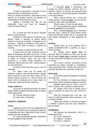 __________________________________________ PORTUGUÊS __________________________Prof. Maria Amália
__________________________________________________________________________________________________________________________
ATUALIZADO ATÉ ABRIL/2012 www.CARREIRAPUBLICA.com.br (48) 4141-3220 3225-5779
17
Observações
A noção de denotação e conotação é muito
importante para o entendimento do texto.
Pode ser cobrada diretamente, aparecendo as duas
palavras, ou de maneira indireta, em questões de
compreensão e interpretação de textos.
Quando a conotação tem base em uma
comparação, temos uma figura de linguagem
conhecida como metáfora.
Ex.: A jovem tem olhos de pérola. Ninguém
pode ter olhos de pérola.
Entenda-se: olhos negros e brilhantes como
pérolas. Assim, o emprego da palavra pérola
constitui um caso de conotação. A linguagem se diz
conotativa, figurada ou metafórica. Veja abaixo a
famosa frase de José de Alencar a respeito de
Iracema.
Ex: “Iracema, a virgem dos lábios de mel”.
A palavra mel tem valor conotativo, pois os
lábios de uma pessoa não podem ser de mel. A ideia
de doçura contida na palavra mel é transferida para
os lábios de Iracema. Assim, mel tem valor
conotativo e, ao mesmo tempo, metafórico. Se
dissermos “lábios doces como mel”, a palavra passa a
ter valor denotativo
Às vezes é difícil perceber que se trata de
conotação.
Ex.: Nesta frase, não há coesão. Em
gramática, coesão é, como veremos adiante, a ligação
entre as partes de um texto. Mas coesão, em seu
sentido original, primitivo, é a força atrativa que
existe entre as moléculas de um corpo. Assim, na
frase dada, coesão tem sentido conotativo.
Campos semânticos.
Diz-se que as palavras pertencem ao mesmo
campo semântico quando estão associadas, de alguma
forma, pelo sentido.
Ex: tristeza, melancolia, pesar;
Ex: vinho, leite, refrigerante.
COESÃO E COERENCIA
Coesão
Ligação que existe entre os componentes de
um texto. É importante que se conheçam as palavras
e expressões que têm a capacidade de ligar termos,
orações, períodos, parágrafos.
Ex: Havia pouquíssimas pessoas trabalhando
no balcão, porém fui logo atendido.
A conjunção porém é adversativa, liga
orações de sentido adverso, contrário. Ela é o
elemento conector no período, que apresenta duas
ideias contrárias: “haver poucas pessoas atendendo”
e “ser logo atendido”.
Assim, pode-se afirmar que o texto tem
coesão, porque a conjunção porém , por seu sentido,
se presta a ligar esses dois segmentos.
Observe, agora, a frase colocada abaixo.
Ex: Havia pouquíssimas pessoas trabalhando
no balcão, portanto fui logo atendido.
Ora, a conjunção portanto, que é conclusiva,
não pode fazer a ligação de coisas opostas. Nesta
frase, está faltando coesão, isto é, a conjunção não
está ligando devidamente os dois segmentos do
texto.
Coerência
Sentido lógico do texto. Quando falta a
coesão, normalmente falta a coerência, ou seja, o
texto fica ilógico.
Ex.: Estudei muito, apesar disso fui
aprovado. Não há coerência na frase, uma vez que
não há coesão. Apesar disso é expressão concessiva,
introduz termos que se opõem ao que se afirmou ou
vai afirmar.
Para torná-lo coerente, precisamos de uma
expressão que indique conclusão ou consequência.
Assim, poderíamos dizer: “Estudei muito, por isso fui
aprovado” (portanto, por causa disso, então etc.)
Observações
A incoerência pode não depender do emprego
dos conectivos.
Ex: Foi à farmácia e, lá, comprou as laranjas
que faltavam. Não se compram laranjas em farmácia.
Qualquer palavra que se refira a outra no
texto é coesiva, isto é, promove a coesão textual.
Ex: Cheguei muito cedo ao estádio, pois o
jogo só começaria às quatro. Por isso, encontrei-o
vazio.
Além das conjunções pois e por isso , que
ligam as orações do período, temos o pronome o , que
se refere a estádio .
Nesse caso, estádio é o referente da palavra
o. Também o adjetivo vazio tem como referente a
palavra estádio
SINÔNIMOS
São palavras que apresentam, entre si, o
mesmo significado.
Ex: triste = melancólico;
Ex: resgatar = recuperar;
Ex: maciço = compacto;
 