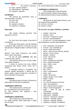 __________________________________________ PORTUGUÊS __________________________Prof. Maria Amália
__________________________________________________________________________________________________________________________
ATUALIZADO ATÉ ABRIL/2012 www.CARREIRAPUBLICA.com.br (48) 4141-3220 3225-5779
18
Ex: ratificar = confirmar;
Ex: digno = decente, honesto;
Ex: reminiscências = lembranças;
Ex: insipiente = ignorante.
ANTÔNIMOS
São palavras que apresentam, entre si,
sentidos opostos, contrários.
Ex: bom x mau;
Ex: bem x mal;
Ex: condenar x absolver;
Ex: simplificar x complicar.
Observações
Não existem sinônimos perfeitos. Tudo
depende do contexto.
Ex.: Ele é forte. Ele é robusto. O seu forte é
a matemática.
É claro que todos sabem o que são sinônimos
e antônimos. Mas é preferível, em provas, que eles
não apareçam. É impossível saber o sentido de todas
as
palavras. Tudo acaba tornando-se uma grande
loteria. Veja a frase abaixo.
Ex: Era um jovem pudibundo. (adj. Que
excede em pudor; pudico).
Isso apareceu numa prova, há pouco tempo.
Você conhece a palavra?
A banca do concurso deu como sinônimo
pundonorosa (adj. Brioso, altivo). Triste, não é
mesmo?
É necessário melhorar o vocabulário. Leia
bastante. Quando desconhecer o sentido deu ma
palavra, pegue o amigo de todos nós, o dicionário. E
procure aprender a nova palavra.
HOMÔNIMOS
São palavras iguais na forma e diferentes na
significação. Há três tipos de homônimos:
HOMÔNIMOS PERFEITOS
Têm a mesma grafia e o mesmo som.
Ex: cedo (advérbio) e cedo (verbo ceder);
Ex: meio (numeral), meio (adjetivo) e meio
(substantivo).
HOMÔNIMOS HOMÓFONOS
Têm o mesmo som e grafias diferentes.
Ex: sessão (reunião), seção (repartição) e cessão
(ato de ceder);
Ex: concerto (harmonia) e conserto (remendo).
HOMÔNIMOS HOMÓGRAFOS
Têm a mesma grafia e sons diferentes.
Ex: almoço (refeição) e almoço (verbo almoçar);
Ex: sede (vontade de beber) e sede (residência).
PARÔNIMOS
São palavras de significação diferente, mas
de forma parecida, semelhante.
Ex: retificar e ratificar;
Ex: emergir e imergir.
Eis uma lista com alguns homônimos e parônimos
• acender = atear fogo;
• ascender = subir;
• acerca de = a respeito de, sobre;
• cerca de = aproximadamente;
• há cerca de = faz aproximadamente, existe
aproximadamente, acontece aproximadamente;
• afim = semelhante, com afinidade;
• a fim de = com a finalidade de;
• amoral = indiferente à moral
• imoral = contra a moral, libertino, devasso;
• apreçar = marcar o preço;
• apressar = acelerar;
• arrear = pôr arreios;
• arriar = abaixar;
• bucho = estômago de ruminantes
• buxo = arbusto ornamental;
• caçar = abater a caça;
• cassar = anular;
• cela = aposento;
• sela = arreio;
• censo = recenseamento;
• senso = juízo;
• cessão = ato de doar;
• seção ou secção = corte, divisão;
• sessão = reunião;
• chá = bebida;
• xá = título de soberano no Oriente;
• chalé = casa campestre;
• xale = cobertura para os ombros;
• cheque = ordem de pagamento;
• xeque = lance do jogo de xadrez,
contratempo;
• comprimento = extensão;
• cumprimento = saudação;
• concertar = harmonizar, combinar;
• consertar = remendar, reparar;
• conjetura = suposição, hipótese;
• conjuntura = situação, circunstância;
 