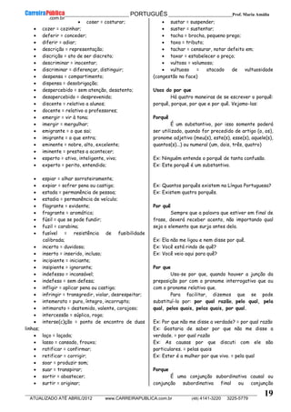 __________________________________________ PORTUGUÊS __________________________Prof. Maria Amália
__________________________________________________________________________________________________________________________
ATUALIZADO ATÉ ABRIL/2012 www.CARREIRAPUBLICA.com.br (48) 4141-3220 3225-5779
19
• coser = costurar;
• cozer = cozinhar;
• deferir = conceder;
• diferir = adiar;
• descrição = representação;
• discrição = ato de ser discreto;
• descriminar = inocentar;
• discriminar = diferençar, distinguir;
• despensa = compartimento;
• dispensa = desobrigação;
• despercebido = sem atenção, desatento;
• desapercebido = desprevenido;
• discente = relativo a alunos;
• docente = relativo a professores;
• emergir = vir à tona;
• imergir = mergulhar;
• emigrante = o que sai;
• imigrante = o que entra;
• eminente = nobre, alto, excelente;
• iminente = prestes a acontecer;
• esperto = ativo, inteligente, vivo;
• experto = perito, entendido;
• espiar = olhar sorrateiramente;
• expiar = sofrer pena ou castigo;
• estada = permanência de pessoa;
• estadia = permanência de veículo;
• flagrante = evidente;
• fragrante = aromático;
• fúsil = que se pode fundir;
• fuzil = carabina;
• fusível = resistência de fusibilidade
calibrada;
• incerto = duvidoso;
• inserto = inserido, incluso;
• incipiente = iniciante;
• insipiente = ignorante;
• indefesso = incansável;
• indefeso = sem defesa;
• infligir = aplicar pena ou castigo;
• infringir = transgredir, violar, desrespeitar;
• intemerato = puro, íntegro, incorrupto;
• intimorato = destemido, valente, corajoso;
• intercessão = súplica, rogo;
• interse(c)ção = ponto de encontro de duas
linhas;
• laço = laçada;
• lasso = cansado, frouxo;
• ratificar = confirmar;
• retificar = corrigir;
• soar = produzir som;
• suar = transpirar;
• sortir = abastecer;
• surtir = originar;
• sustar = suspender;
• suster = sustentar;
• tacha = brocha, pequeno prego;
• taxa = tributo;
• tachar = censurar, notar defeito em;
• taxar = estabelecer o preço;
• vultoso = volumoso;
• vultuoso = atacado de vultuosidade
(congestão na face)
Usos do por que
Há quatro maneiras de se escrever o porquê:
porquê, porque, por que e por quê. Vejamo-las:
Porquê
É um substantivo, por isso somente poderá
ser utilizado, quando for precedido de artigo (o, os),
pronome adjetivo (meu(s), este(s), esse(s), aquele(s),
quantos(s)...) ou numeral (um, dois, três, quatro)
Ex: Ninguém entende o porquê de tanta confusão.
Ex: Este porquê é um substantivo.
Ex: Quantos porquês existem na Língua Portuguesa?
Ex: Existem quatro porquês.
Por quê
Sempre que a palavra que estiver em final de
frase, deverá receber acento, não importando qual
seja o elemento que surja antes dela.
Ex: Ela não me ligou e nem disse por quê.
Ex: Você está rindo de quê?
Ex: Você veio aqui para quê?
Por que
Usa-se por que, quando houver a junção da
preposição por com o pronome interrogativo que ou
com o pronome relativo que.
Para facilitar, dizemos que se pode
substituí-lo por: por qual razão, pelo qual, pela
qual, pelos quais, pelas quais, por qual.
Ex: Por que não me disse a verdade? = por qual razão
Ex: Gostaria de saber por que não me disse a
verdade. = por qual razão
Ex: As causas por que discuti com ele são
particulares. = pelas quais
Ex: Ester é a mulher por que vivo. = pela qual
Porque
É uma conjunção subordinativa causal ou
conjunção subordinativa final ou conjunção
 