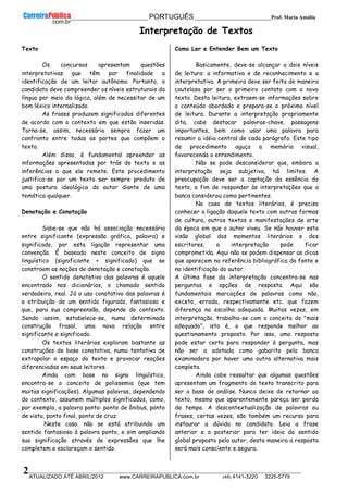 __________________________________________ PORTUGUÊS __________________________Prof. Maria Amália
__________________________________________________________________________________________________________________________
ATUALIZADO ATÉ ABRIL/2012 www.CARREIRAPUBLICA.com.br (48) 4141-3220 3225-5779
2
Interpretação de Textos
Texto
Os concursos apresentam questões
interpretativas que têm por finalidade a
identificação de um leitor autônomo. Portanto, o
candidato deve compreender os níveis estruturais da
língua por meio da lógica, além de necessitar de um
bom léxico internalizado.
As frases produzem significados diferentes
de acordo com o contexto em que estão inseridas.
Torna-se, assim, necessário sempre fazer um
confronto entre todas as partes que compõem o
texto.
Além disso, é fundamental apreender as
informações apresentadas por trás do texto e as
inferências a que ele remete. Este procedimento
justifica-se por um texto ser sempre produto de
uma postura ideológica do autor diante de uma
temática qualquer.
Denotação e Conotação
Sabe-se que não há associação necessária
entre significante (expressão gráfica, palavra) e
significado, por esta ligação representar uma
convenção. É baseado neste conceito de signo
linguístico (significante + significado) que se
constroem as noções de denotação e conotação.
O sentido denotativo das palavras é aquele
encontrado nos dicionários, o chamado sentido
verdadeiro, real. Já o uso conotativo das palavras é
a atribuição de um sentido figurado, fantasioso e
que, para sua compreensão, depende do contexto.
Sendo assim, estabelece-se, numa determinada
construção frasal, uma nova relação entre
significante e significado.
Os textos literários exploram bastante as
construções de base conotativa, numa tentativa de
extrapolar o espaço do texto e provocar reações
diferenciadas em seus leitores.
Ainda com base no signo lingüístico,
encontra-se o conceito de polissemia (que tem
muitas significações). Algumas palavras, dependendo
do contexto, assumem múltiplos significados, como,
por exemplo, a palavra ponto: ponto de ônibus, ponto
de vista, ponto final, ponto de cruz.
Neste caso, não se está atribuindo um
sentido fantasioso à palavra ponto, e sim ampliando
sua significação através de expressões que lhe
completem e esclareçam o sentido.
Como Ler e Entender Bem um Texto
Basicamente, deve-se alcançar a dois níveis
de leitura: a informativa e de reconhecimento e a
interpretativa. A primeira deve ser feita de maneira
cautelosa por ser o primeiro contato com o novo
texto. Desta leitura, extraem-se informações sobre
o conteúdo abordado e prepara-se o próximo nível
de leitura. Durante a interpretação propriamente
dita, cabe destacar palavras-chave, passagens
importantes, bem como usar uma palavra para
resumir a idéia central de cada parágrafo. Este tipo
de procedimento aguça a memória visual,
favorecendo o entendimento.
Não se pode desconsiderar que, embora a
interpretação seja subjetiva, há limites. A
preocupação deve ser a captação da essência do
texto, a fim de responder às interpretações que a
banca considerou como pertinentes.
No caso de textos literários, é preciso
conhecer a ligação daquele texto com outras formas
de cultura, outros textos e manifestações de arte
da época em que o autor viveu. Se não houver esta
visão global dos momentos literários e dos
escritores, a interpretação pode ficar
comprometida. Aqui não se podem dispensar as dicas
que aparecem na referência bibliográfica da fonte e
na identificação do autor.
A última fase da interpretação concentra-se nas
perguntas e opções de resposta. Aqui são
fundamentais marcações de palavras como não,
exceto, errada, respectivamente etc. que fazem
diferença na escolha adequada. Muitas vezes, em
interpretação, trabalha-se com o conceito do "mais
adequado", isto é, o que responde melhor ao
questionamento proposto. Por isso, uma resposta
pode estar certa para responder à pergunta, mas
não ser a adotada como gabarito pela banca
examinadora por haver uma outra alternativa mais
completa.
Ainda cabe ressaltar que algumas questões
apresentam um fragmento do texto transcrito para
ser a base de análise. Nunca deixe de retornar ao
texto, mesmo que aparentemente pareça ser perda
de tempo. A descontextualização de palavras ou
frases, certas vezes, são também um recurso para
instaurar a dúvida no candidato. Leia a frase
anterior e a posterior para ter ideia do sentido
global proposto pelo autor, desta maneira a resposta
será mais consciente e segura.
 