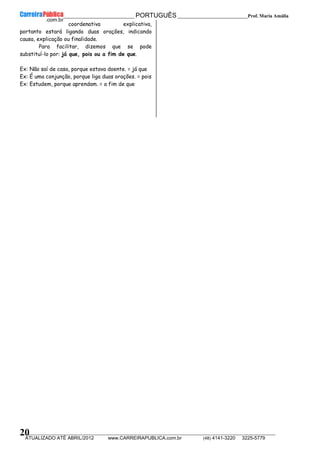 __________________________________________ PORTUGUÊS __________________________Prof. Maria Amália
__________________________________________________________________________________________________________________________
ATUALIZADO ATÉ ABRIL/2012 www.CARREIRAPUBLICA.com.br (48) 4141-3220 3225-5779
20
coordenativa explicativa,
portanto estará ligando duas orações, indicando
causa, explicação ou finalidade.
Para facilitar, dizemos que se pode
substituí-lo por: já que, pois ou a fim de que.
Ex: Não saí de casa, porque estava doente. = já que
Ex: É uma conjunção, porque liga duas orações. = pois
Ex: Estudem, porque aprendam. = a fim de que
 