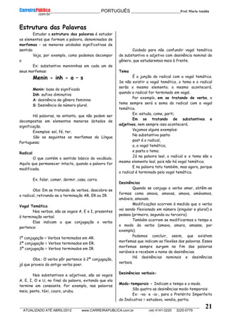__________________________________________ PORTUGUÊS __________________________Prof. Maria Amália
__________________________________________________________________________________________________________________________
ATUALIZADO ATÉ ABRIL/2012 www.CARREIRAPUBLICA.com.br (48) 4141-3220 3225-5779
21
Estrutura das Palavras
Estudar a estrutura das palavras é estudar
os elementos que formam a palavra, denominados de
morfemas – as menores unidades significativas de
sentido.
Veja, por exemplo, como podemos decompor
o
Ex: substantivo menininhas em cada um de
seus morfemas:
Menin - inh - a – s
Menin: base do significado
Inh: sufixo diminutivo
A: desinência de gênero feminino
S: Desinência de número plural.
Há palavras, no entanto, que não podem ser
decompostas em elementos menores dotados de
significação.
Exemplos: sol, fé, ter.
São os seguintes os morfemas da Língua
Portuguesa:
Radical
O que contém o sentido básico do vocábulo.
Aquilo que permanecer intacto, quando a palavra for
modificada.
Ex. falar, comer, dormir, casa, carro.
Obs: Em se tratando de verbos, descobre-se
o radical, retirando-se a terminação AR, ER ou IR.
Vogal Temática
Nos verbos, são as vogais A, E e I, presentes
à terminação verbal.
Elas indicam a que conjugação o verbo
pertence:
1ª conjugação = Verbos terminados em AR.
2ª conjugação = Verbos terminados em ER.
3ª conjugação = Verbos terminados em IR.
Obs.: O verbo pôr pertence à 2ª conjugação,
já que proveio do antigo verbo poer.
Nos substantivos e adjetivos, são as vogais
A, E, I, O e U, no final da palavra, evitando que ela
termine em consoante. Por exemplo, nas palavras
meia, pente, táxi, couro, urubu.
Cuidado para não confundir vogal temática
de substantivo e adjetivo com desinência nominal de
gênero, que estudaremos mais à frente.
Tema
É a junção do radical com a vogal temática.
Se não existir a vogal temática, o tema e o radical
serão o mesmo elemento; o mesmo acontecerá,
quando o radical for terminado em vogal.
Por exemplo, em se tratando de verbo, o
tema sempre será a soma do radical com a vogal
temática.
Ex: estuda, come, parti;
Em se tratando de substantivos e
adjetivos, nem sempre isso acontecerá.
Vejamos alguns exemplos:
No substantivo pasta:
past é o radical,
a, a vogal temática,
e pasta o tema;
Já na palavra leal, o radical e o tema são o
mesmo elemento leal, pois não há vogal temática;
E na palavra tatu também, mas agora, porque
o radical é terminado pela vogal temática.
Desinências
Quando se conjuga o verbo amar, obtêm-se
formas como amava, amavas, amava, amávamos,
amáveis, amavam.
Modificações ocorrem à medida que o verbo
vai sendo flexionado em número (singular e plural) e
pessoa (primeira, segunda ou terceira).
Também ocorrem se modificarmos o tempo e
o modo do verbo (amava, amara, amasse, por
exemplo).
Podemos concluir, assim, que existem
morfemas que indicam as flexões das palavras. Esses
morfemas sempre surgem no fim das palavras
variáveis e recebem o nome de desinências.
Há desinências nominais e desinências
verbais.
Desinências verbais-
Modo-temporais - Indicam o tempo e o modo.
São quatro as desinências modo-temporais:
Ex: -va- e -ia-, para o Pretérito Imperfeito
do Indicativo = estudava, vendia, partia.
 