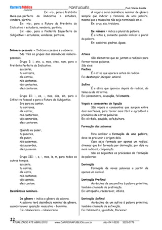 __________________________________________ PORTUGUÊS __________________________Prof. Maria Amália
__________________________________________________________________________________________________________________________
ATUALIZADO ATÉ ABRIL/2012 www.CARREIRAPUBLICA.com.br (48) 4141-3220 3225-5779
22
Ex: -ra-, para o Pretérito
Mais-que-perfeito do Indicativo = estudara,
vendera, partira.
Ex: -ria-, para o Futuro do Pretérito do
Indicativo = estudaria, venderia, partiria.
Ex: -sse-, para o Pretérito Imperfeito do
Subjuntivo = estudasse, vendesse, partisse.
Número-pessoais - Indicam a pessoa e o número.
São três os grupos das desinências número-
pessoais.
Grupo I: i, ste, u, mos, stes, ram, para o
Pretérito Perfeito do Indicativo.
eu cantei,
tu cantaste,
ele cantou,
nós cantamos,
vós cantastes,
eles cantaram.
Grupo II: -, es, -, mos, des, em, para o
Infinitivo Pessoal e para o Futuro do Subjuntivo.
Era para eu cantar,
tu cantares,
ele cantar,
nós cantarmos,
vós cantardes,
eles cantarem.
Quando eu puser,
tu puseres,
ele puser,
nós pusermos,
vós puserdes,
eles puserem.
Grupo III: -, s, -, mos, is, m, para todos os
outros tempos.
eu canto,
tu cantas,
ele canta,
nós cantamos,
vós cantais,
eles cantam.
Desinências nominais-
De gênero = indica o gênero da palavra.
A palavra terá desinência nominal de gênero,
quando houver oposição: masculino - feminino.
Ex: cabeleireiro - cabeleireira.
A vogal a será desinência nominal de gênero
sempre que indicar o feminino de uma palavra,
mesmo que o masculino não seja terminado em o.
Ex: crua, ela, traidora.
De número = indica o plural da palavra.
É a letra s, somente quando indicar o plural
da palavra.
Ex: cadeiras, pedras, águas.
Afixos
São elementos que se juntam a radicais para
formar novas palavras.
São eles:
Prefixo
É o afixo que aparece antes do radical.
Ex: destampar, incapaz, amoral.
Sufixo
É o afixo que aparece depois do radical, do
tema ou do infinitivo.
Ex: pensamento, acusação, felizmente.
Vogais e consoantes de ligação
São vogais e consoantes que surgem entre
dois morfemas, para tornar mais fácil e agradável a
pronúncia de certas palavras.
Ex: silvícola, paulada, cafeicultura.
Formação das palavras
Para analisar a formação de uma palavra,
deve-se procurar a origem dela.
Caso seja formada por apenas um radical,
diremos que foi formada por derivação; por dois ou
mais radicais, composição.
São os seguintes os processos de formação
de palavras:
Derivação
Formação de novas palavras a partir de
apenas um radical.
Derivação Prefixal
Acréscimo de um prefixo à palavra primitiva;
também chamado de prefixação.
Ex: antepasto, reescrever, infeliz.
Derivação Sufixal
Acréscimo de um sufixo à palavra primitiva;
também chamado de sufixação.
Ex: felizmente, igualdade, florescer.
 