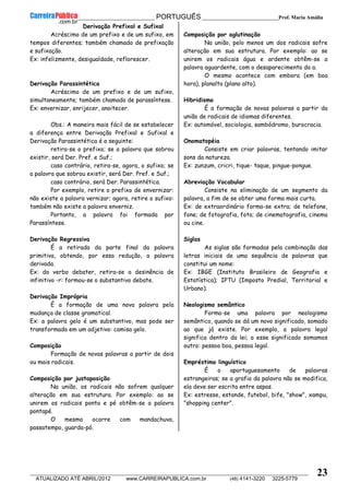 __________________________________________ PORTUGUÊS __________________________Prof. Maria Amália
__________________________________________________________________________________________________________________________
ATUALIZADO ATÉ ABRIL/2012 www.CARREIRAPUBLICA.com.br (48) 4141-3220 3225-5779
23
Derivação Prefixal e Sufixal
Acréscimo de um prefixo e de um sufixo, em
tempos diferentes; também chamado de prefixação
e sufixação.
Ex: infelizmente, desigualdade, reflorescer.
Derivação Parassintética
Acréscimo de um prefixo e de um sufixo,
simultaneamente; também chamado de parassíntese.
Ex: envernizar, enrijecer, anoitecer.
Obs.: A maneira mais fácil de se estabelecer
a diferença entre Derivação Prefixal e Sufixal e
Derivação Parassintética é a seguinte:
retira-se o prefixo; se a palavra que sobrou
existir, será Der. Pref. e Suf.;
caso contrário, retira-se, agora, o sufixo; se
a palavra que sobrou existir, será Der. Pref. e Suf.;
caso contrário, será Der. Parassintética.
Por exemplo, retire o prefixo de envernizar:
não existe a palavra vernizar; agora, retire o sufixo:
também não existe a palavra enverniz.
Portanto, a palavra foi formada por
Parassíntese.
Derivação Regressiva
É a retirada da parte final da palavra
primitiva, obtendo, por essa redução, a palavra
derivada.
Ex: do verbo debater, retira-se a desinência de
infinitivo -r: formou-se o substantivo debate.
Derivação Imprópria
É a formação de uma nova palavra pela
mudança de classe gramatical.
Ex: a palavra gelo é um substantivo, mas pode ser
transformada em um adjetivo: camisa gelo.
Composição
Formação de novas palavras a partir de dois
ou mais radicais.
Composição por justaposição
Na união, os radicais não sofrem qualquer
alteração em sua estrutura. Por exemplo: ao se
unirem os radicais ponta e pé obtêm-se a palavra
pontapé.
O mesmo ocorre com mandachuva,
passatempo, guarda-pó.
Composição por aglutinação
Na união, pelo menos um dos radicais sofre
alteração em sua estrutura. Por exemplo: ao se
unirem os radicais água e ardente obtêm-se a
palavra aguardente, com o desaparecimento do a.
O mesmo acontece com embora (em boa
hora), planalto (plano alto).
Hibridismo
É a formação de novas palavras a partir da
união de radicais de idiomas diferentes.
Ex: automóvel, sociologia, sambódromo, burocracia.
Onomatopéia
Consiste em criar palavras, tentando imitar
sons da natureza.
Ex: zunzum, cricri, tique- taque, pingue-pongue.
Abreviação Vocabular
Consiste na eliminação de um segmento da
palavra, a fim de se obter uma forma mais curta.
Ex: de extraordinário forma-se extra; de telefone,
fone; de fotografia, foto; de cinematografia, cinema
ou cine.
Siglas
As siglas são formadas pela combinação das
letras iniciais de uma sequência de palavras que
constitui um nome:
Ex: IBGE (Instituto Brasileiro de Geografia e
Estatística); IPTU (Imposto Predial, Territorial e
Urbano).
Neologismo semântico
Forma-se uma palavra por neologismo
semântico, quando se dá um novo significado, somado
ao que já existe. Por exemplo, a palavra legal
significa dentro da lei; a esse significado somamos
outro: pessoa boa, pessoa legal.
Empréstimo linguístico
É o aportuguesamento de palavras
estrangeiras; se a grafia da palavra não se modifica,
ela deve ser escrita entre aspas.
Ex: estresse, estande, futebol, bife, "show", xampu,
"shopping center".
 